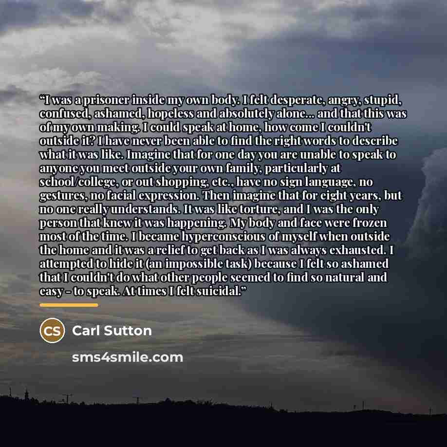 “I was a prisoner inside my own body. I felt desperate, angry, stupid, confused, ashamed, hopeless and absolutely alone... and that this was of my own making. I could speak at home, how come I couldn't outside it? I have never been able to find the right words to describe what it was like. Imagine…” quote by Carl Sutton