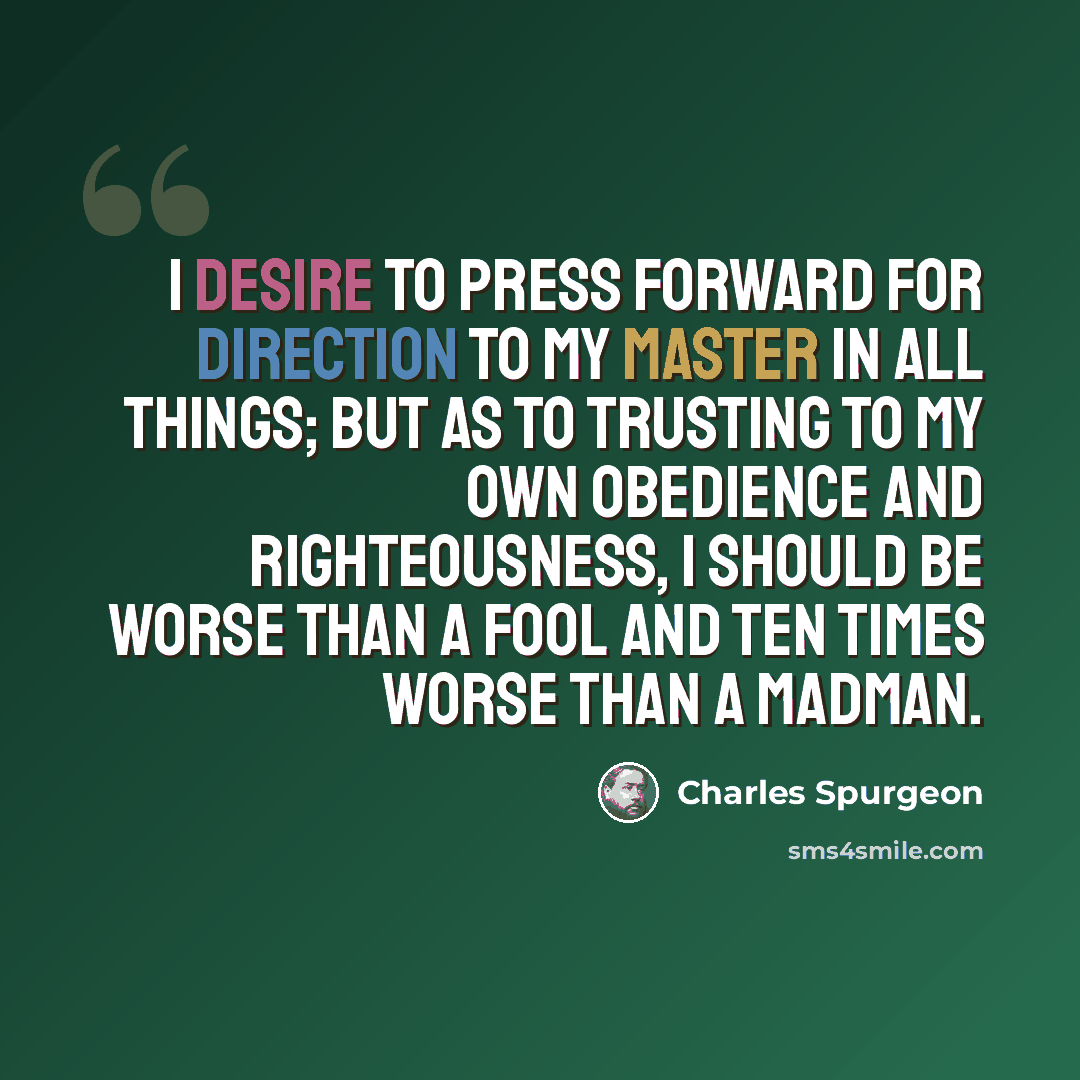 “I desire to press forward for direction to my Master in all things; but as to trusting to my own obedience and righteousness, I should be worse than a fool and ten times worse than a madman.” quote by Charles Spurgeon