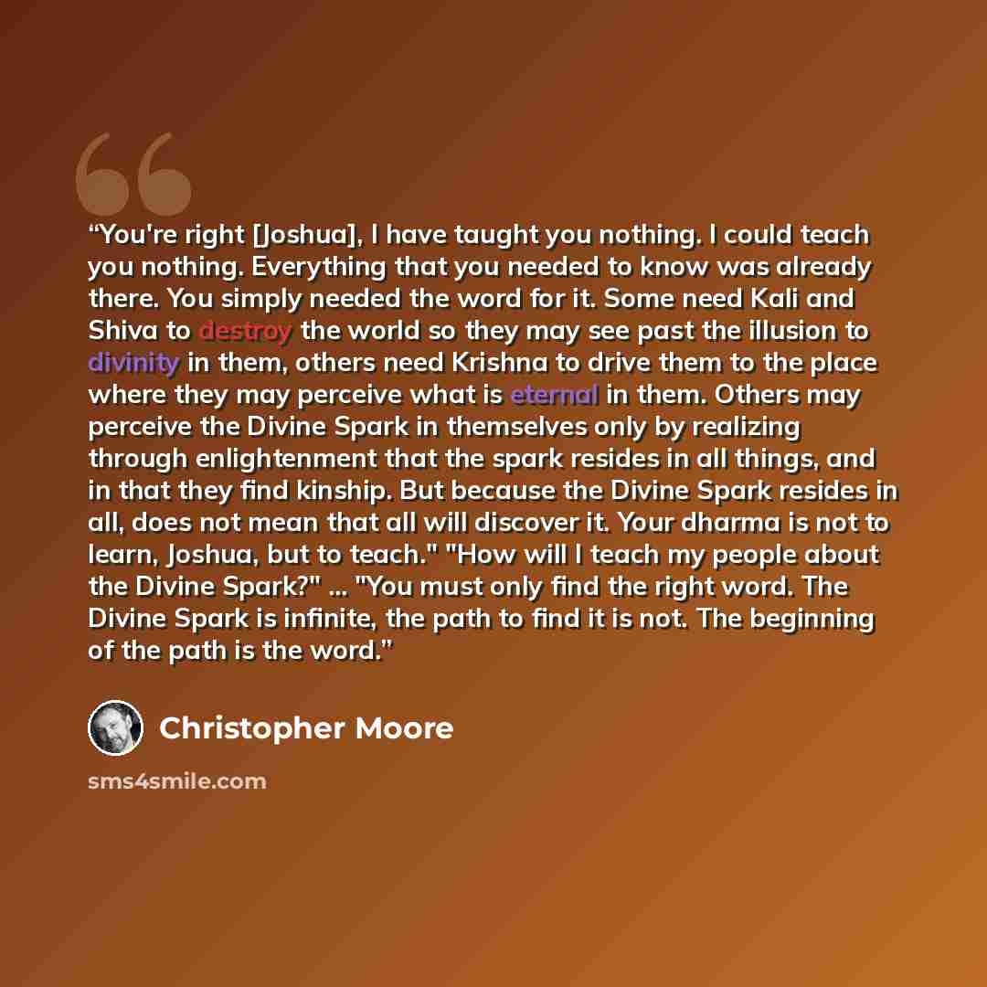 “You're right [Joshua], I have taught you nothing. I could teach you nothing. Everything that you needed to know was already there. You simply needed the word for it. Some need Kali and Shiva to destroy the world so they may see past the illusion to divinity in them, others need Krishna to drive…” quote by Christopher Moore