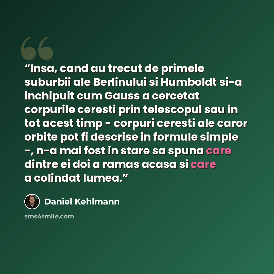 “Insa, cand au trecut de primele suburbii ale Berlinului si Humboldt si-a inchipuit cum Gauss a cercetat corpurile ceresti prin telescopul sau in tot acest timp - corpuri ceresti ale caror orbite pot fi descrise in formule simple -, n-a mai fost in stare sa spuna care dintre ei doi a ramas acasa si…” quote by Daniel Kehlmann