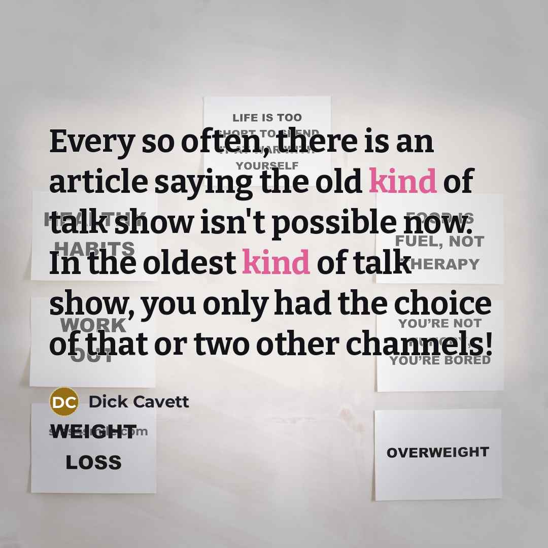 “Every so often, there is an article saying the old kind of talk show isn't possible now. In the oldest kind of talk show, you only had the choice of that or two other channels!” quote by Dick Cavett