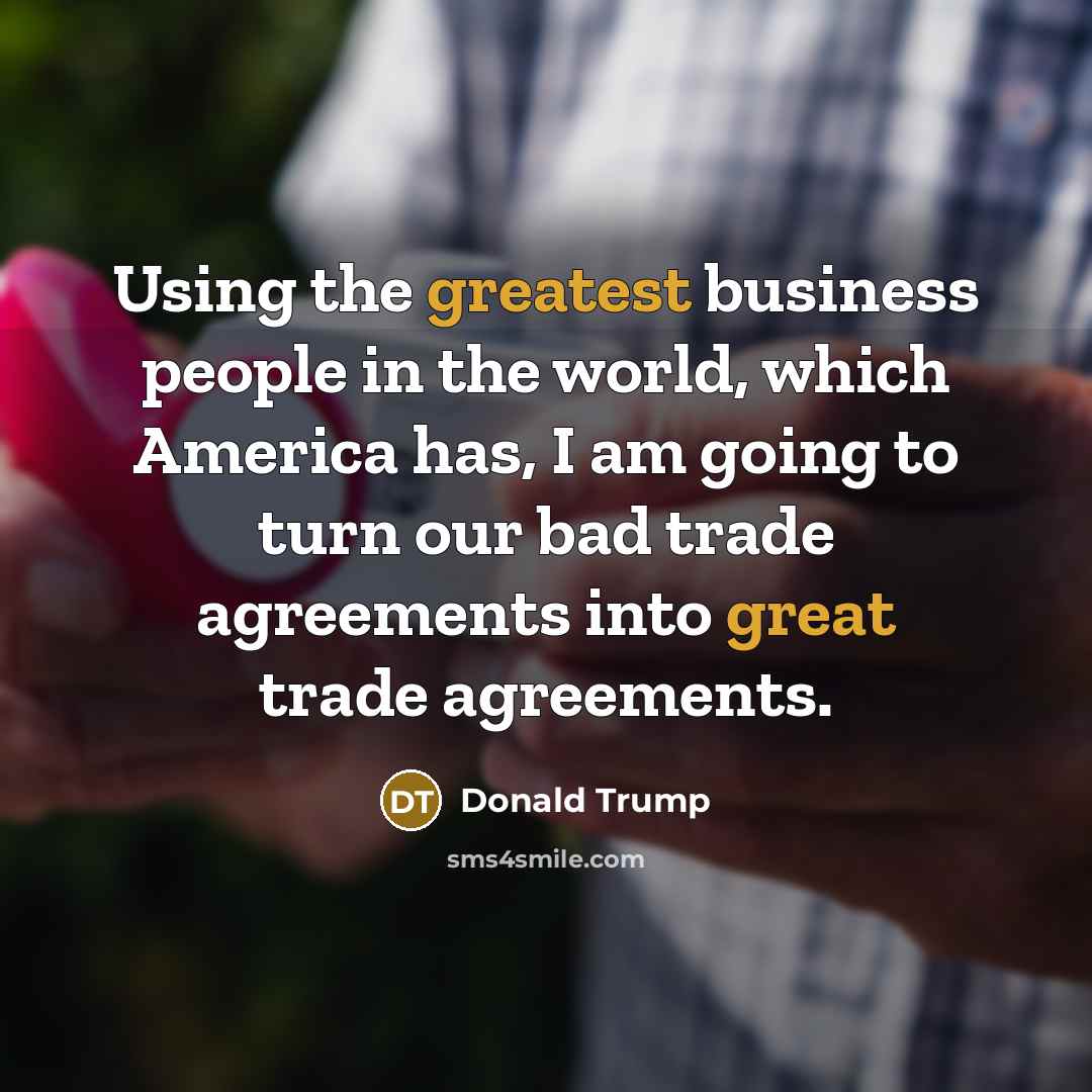 “Using the greatest business people in the world, which America has, I am going to turn our bad trade agreements into great trade agreements.” quote by Donald Trump