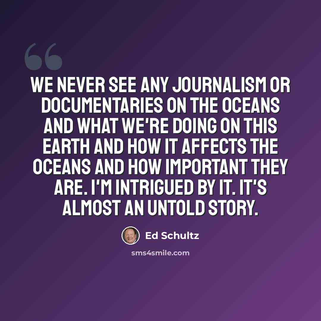 “We never see any journalism or documentaries on the oceans and what we're doing on this Earth and how it affects the oceans and how important they are. I'm intrigued by it. It's almost an untold story.” quote by Ed Schultz