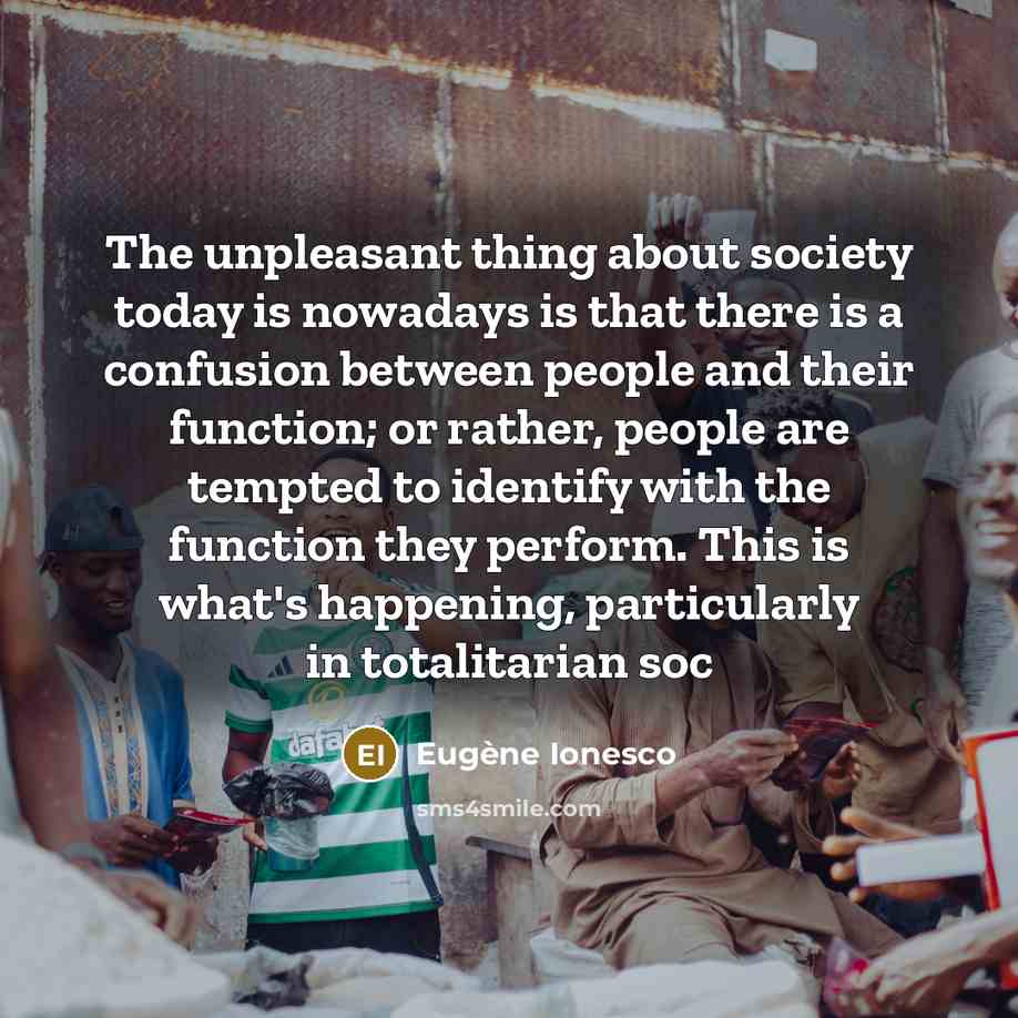“The unpleasant thing about society today is nowadays is that there is a confusion between people and their function; or rather, people are tempted to identify with the function they perform. This is what's happening, particularly in totalitarian soc” quote by Eugene Ionesco
