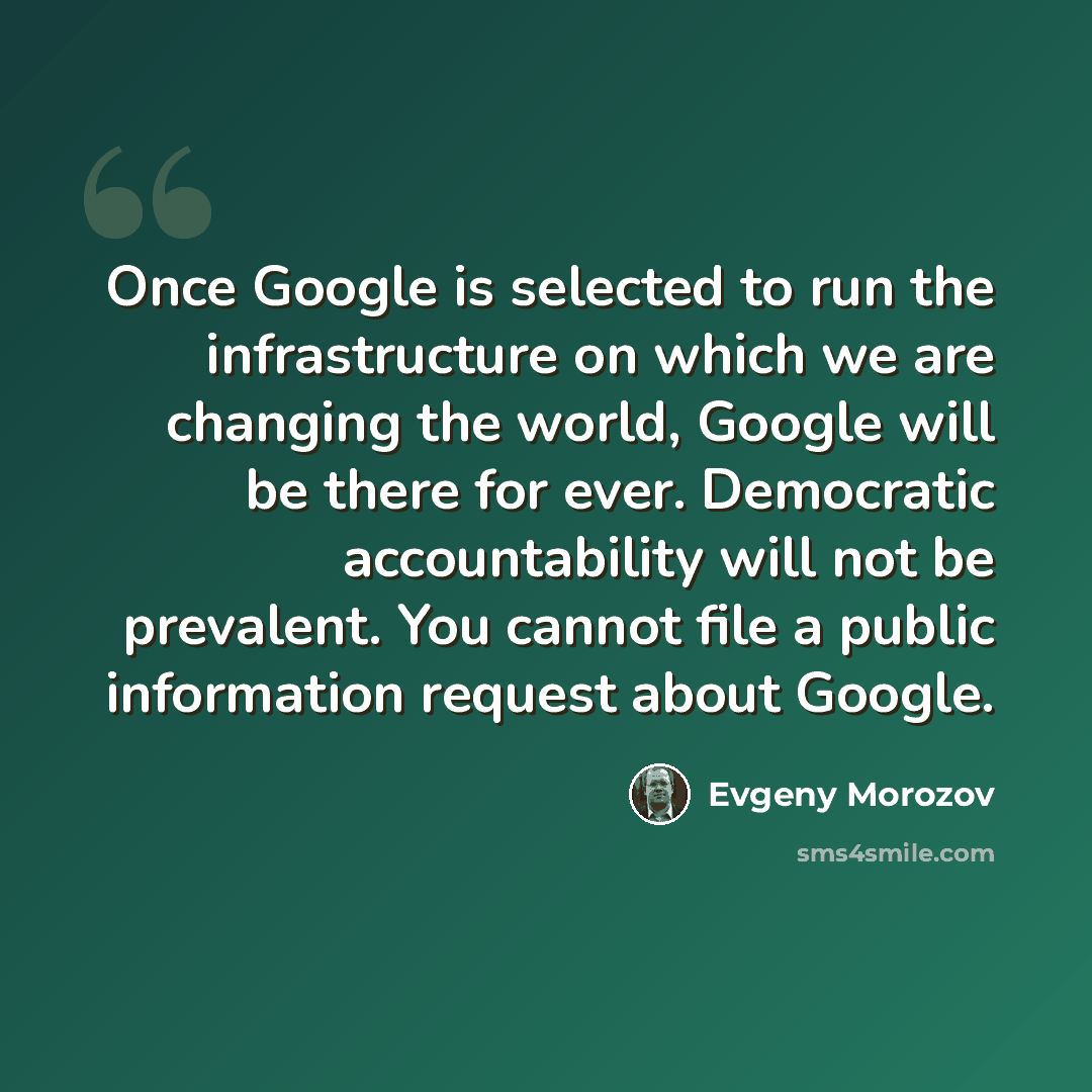 “Once Google is selected to run the infrastructure on which we are changing the world, Google will be there for ever. Democratic accountability will not be prevalent. You cannot file a public information request about Google.” quote by Evgeny Morozov