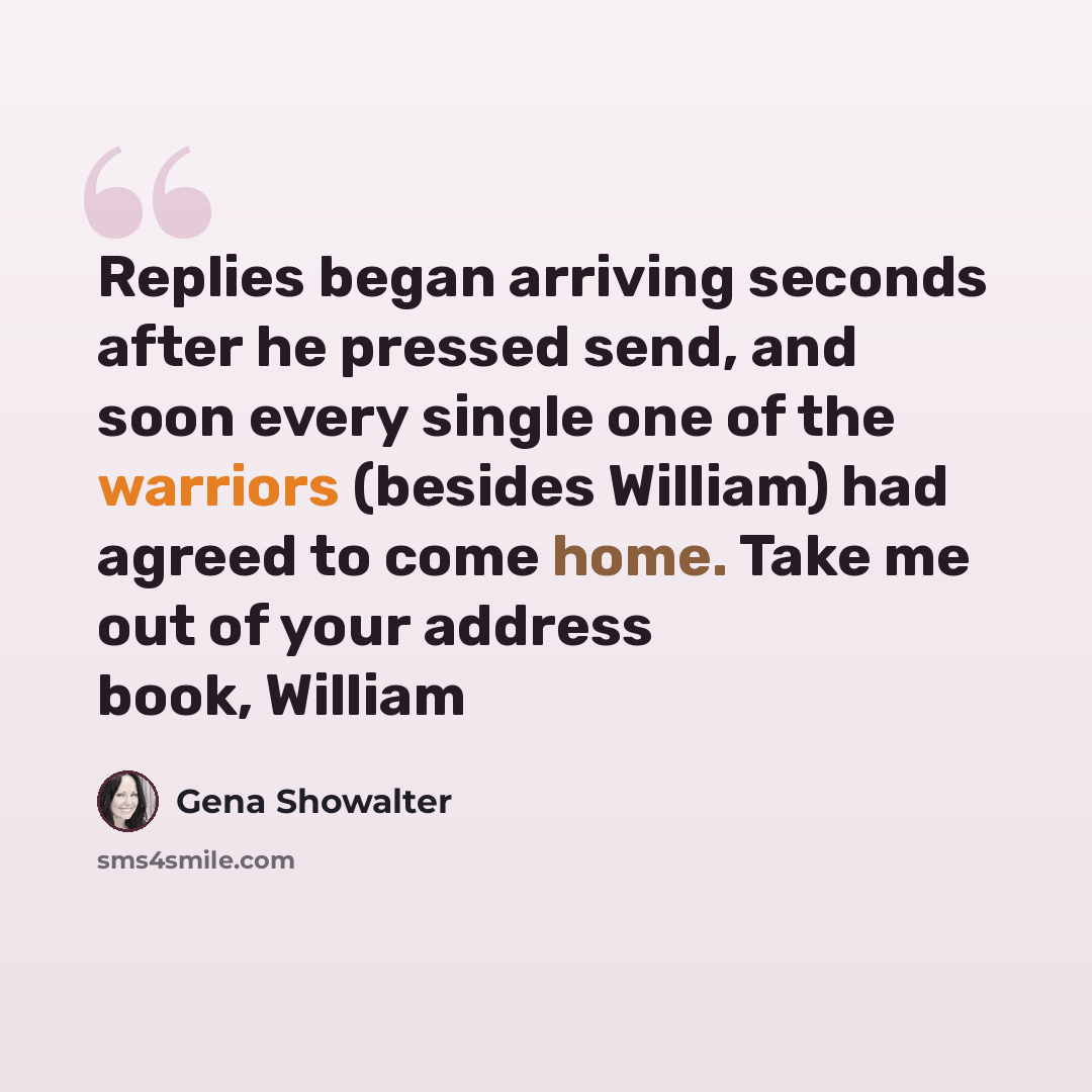 “Replies began arriving seconds after he pressed send, and soon every single one of the warriors (besides William) had agreed to come home. Take me out of your address book, William” quote by Gena Showalter