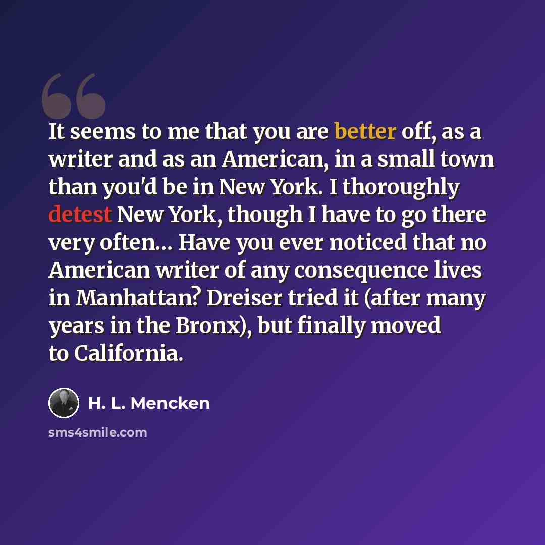 “It seems to me that you are better off, as a writer and as an American, in a small town than you'd be in New York. I thoroughly detest New York, though I have to go there very often… Have you ever noticed that no American writer of any consequence lives in Manhattan? Dreiser tried it (after many…” quote by H. L. Mencken