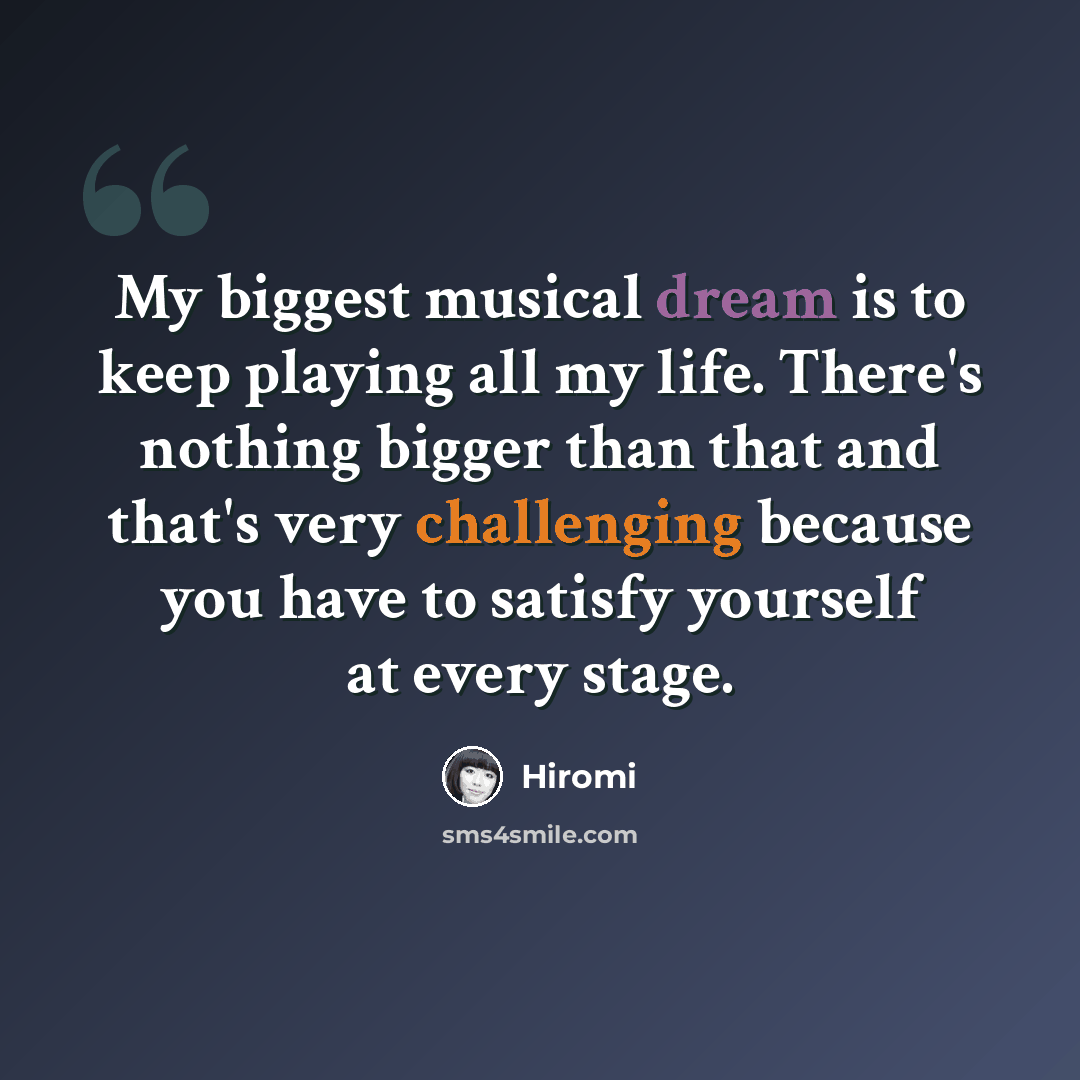“My biggest musical dream is to keep playing all my life. There's nothing bigger than that and that's very challenging because you have to satisfy yourself at every stage.” quote by Hiromi