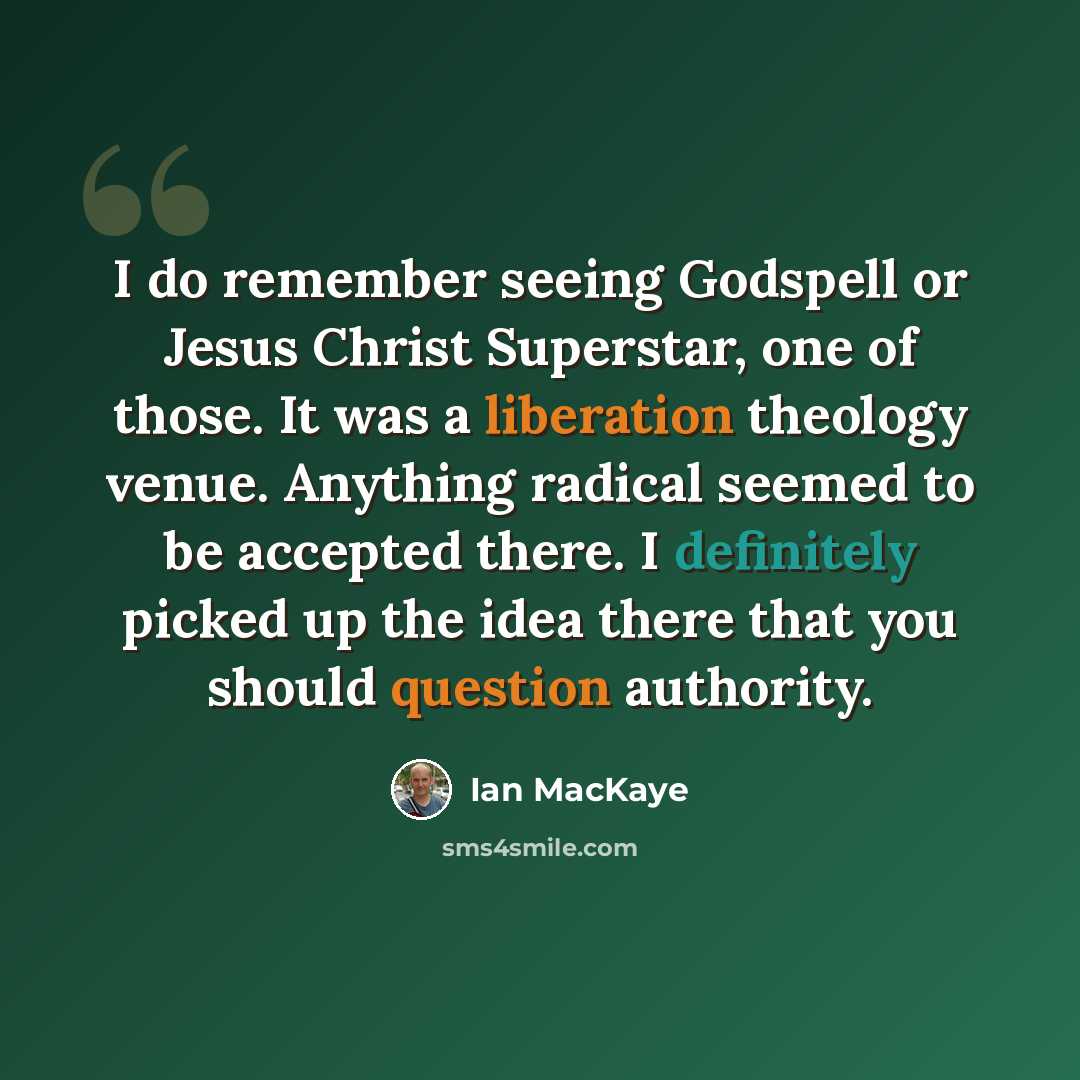 “I do remember seeing Godspell or Jesus Christ Superstar, one of those. It was a liberation theology venue. Anything radical seemed to be accepted there. I definitely picked up the idea there that you should question authority.” quote by Ian MacKaye