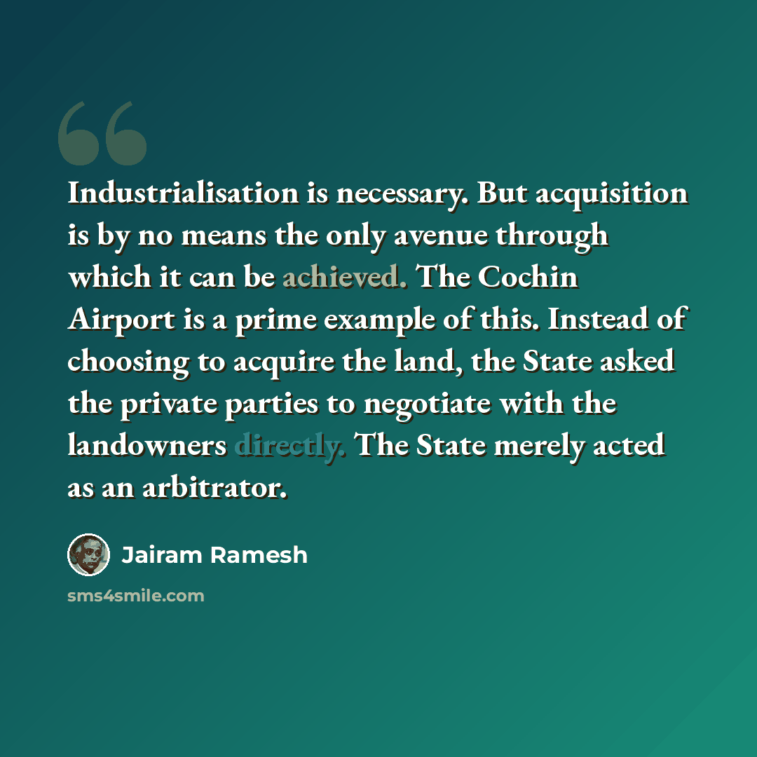 “Industrialisation is necessary. But acquisition is by no means the only avenue through which it can be achieved. The Cochin Airport is a prime example of this. Instead of choosing to acquire the land, the State asked the private parties to negotiate with the landowners directly. The State merely…” quote by Jairam Ramesh