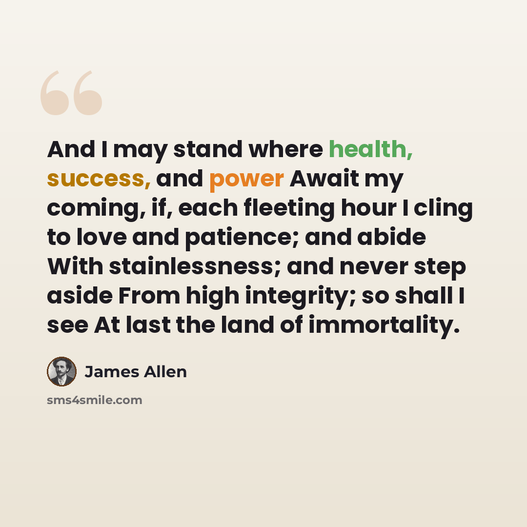 “And I may stand where health, success, and power Await my coming, if, each fleeting hour I cling to love and patience; and abide With stainlessness; and never step aside From high integrity; so shall I see At last the land of immortality.” quote by James Allen