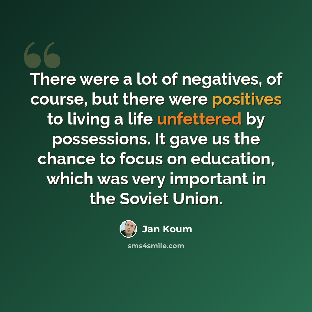“There were a lot of negatives, of course, but there were positives to living a life unfettered by possessions. It gave us the chance to focus on education, which was very important in the Soviet Union.” quote by Jan Koum