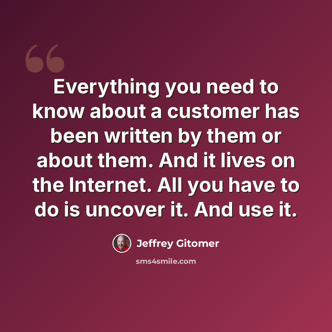 “Everything you need to know about a customer has been written by them or about them. And it lives on the Internet. All you have to do is uncover it. And use it.” quote by Jeffrey Gitomer