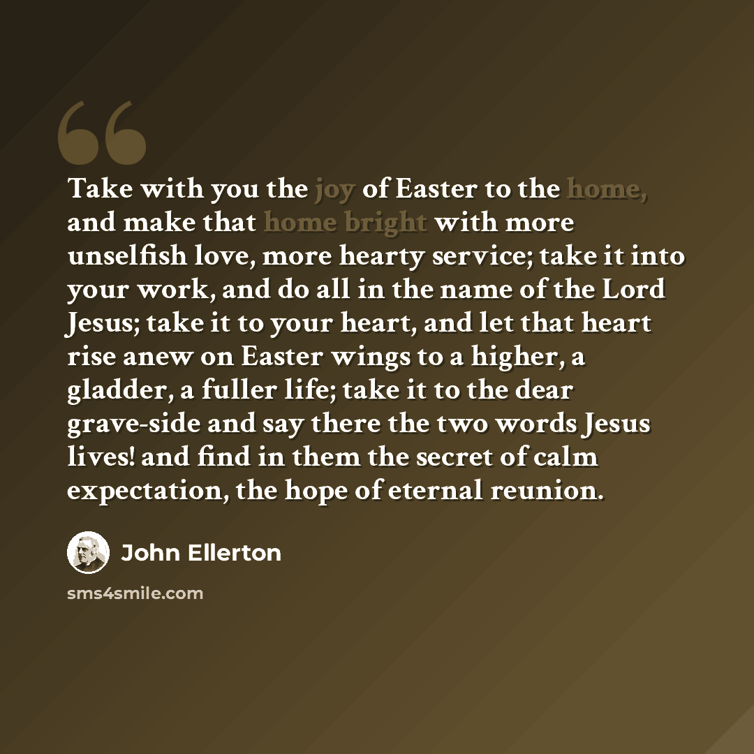 “Take with you the joy of Easter to the home, and make that home bright with more unselfish love, more hearty service; take it into your work, and do all in the name of the Lord Jesus; take it to your heart, and let that heart rise anew on Easter wings to a higher, a gladder, a fuller life; take it…” quote by John Ellerton