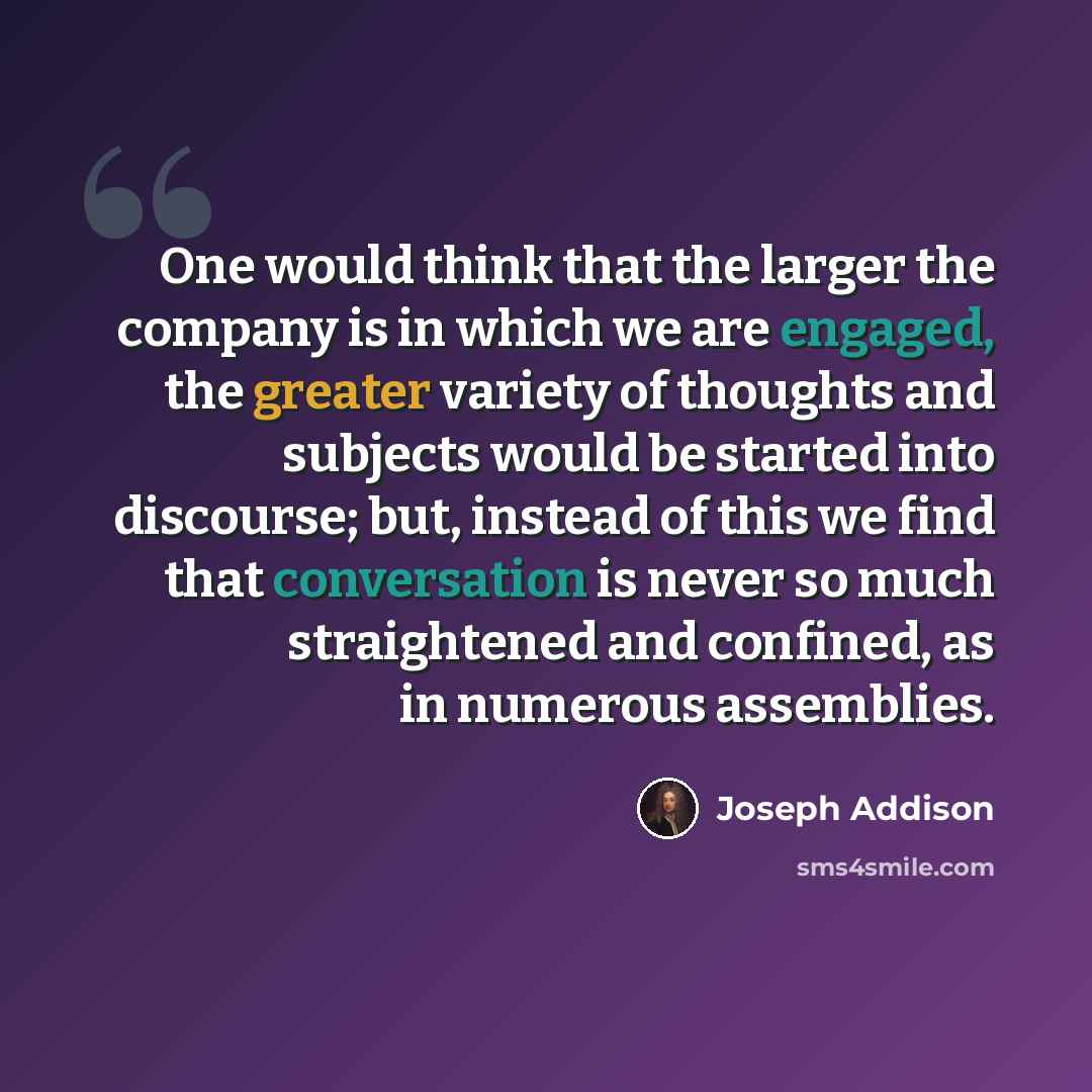 “One would think that the larger the company is in which we are engaged, the greater variety of thoughts and subjects would be started into discourse; but, instead of this we find that conversation is never so much straightened and confined, as in numerous assemblies.” quote by Joseph Addison