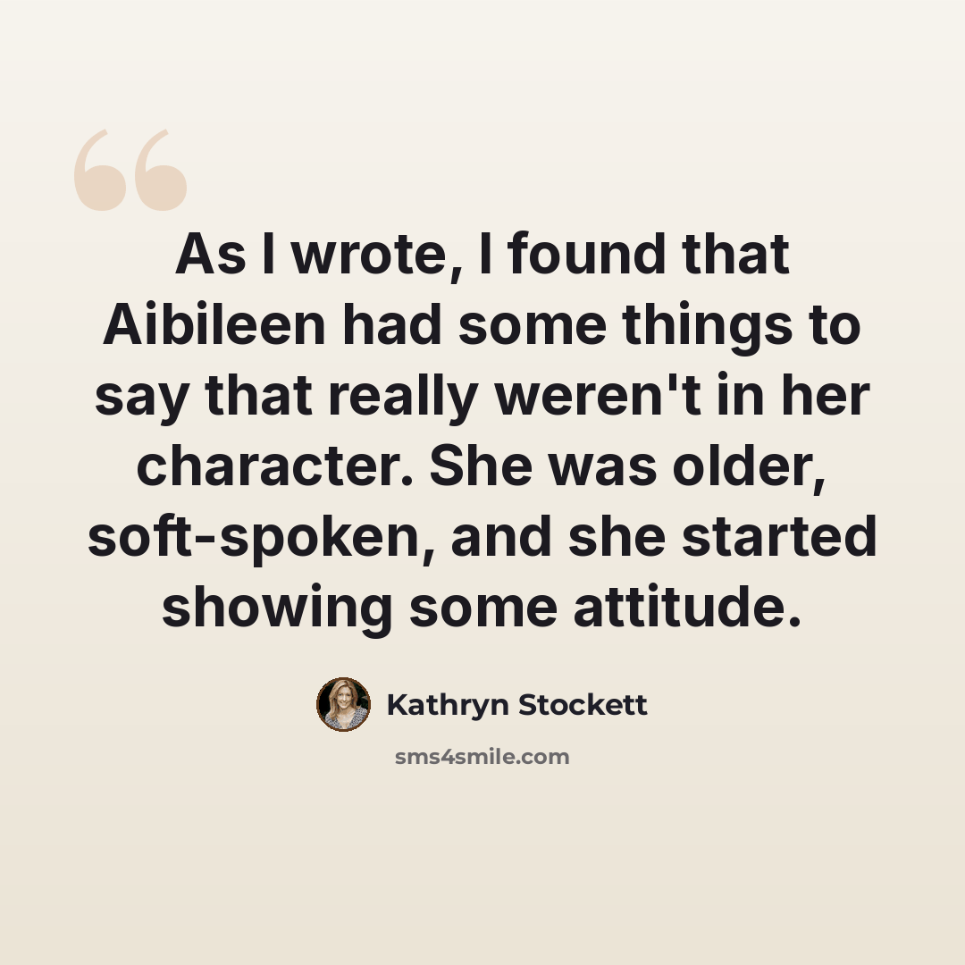 “As I wrote, I found that Aibileen had some things to say that really weren't in her character. She was older, soft-spoken, and she started showing some attitude.” quote by Kathryn Stockett