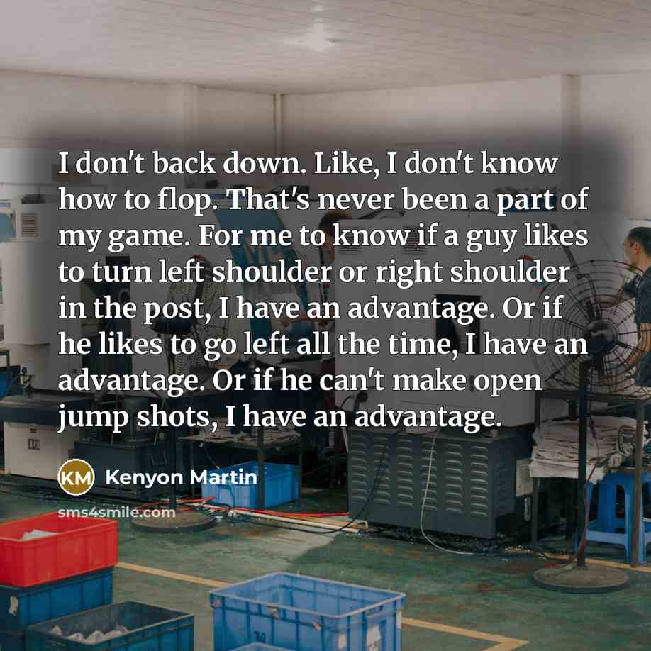 “I don't back down. Like, I don't know how to flop. That's never been a part of my game. For me to know if a guy likes to turn left shoulder or right shoulder in the post, I have an advantage. Or if he likes to go left all the time, I have an advantage. Or if he can't make open jump shots, I have…” quote by Kenyon Martin