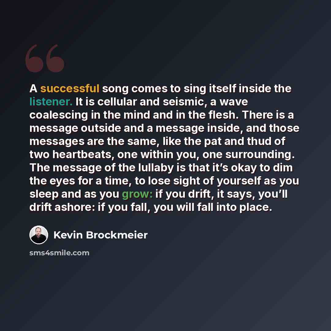 “A successful song comes to sing itself inside the listener. It is cellular and seismic, a wave coalescing in the mind and in the flesh. There is a message outside and a message inside, and those messages are the same, like the pat and thud of two heartbeats, one within you, one surrounding. The…” quote by Kevin Brockmeier
