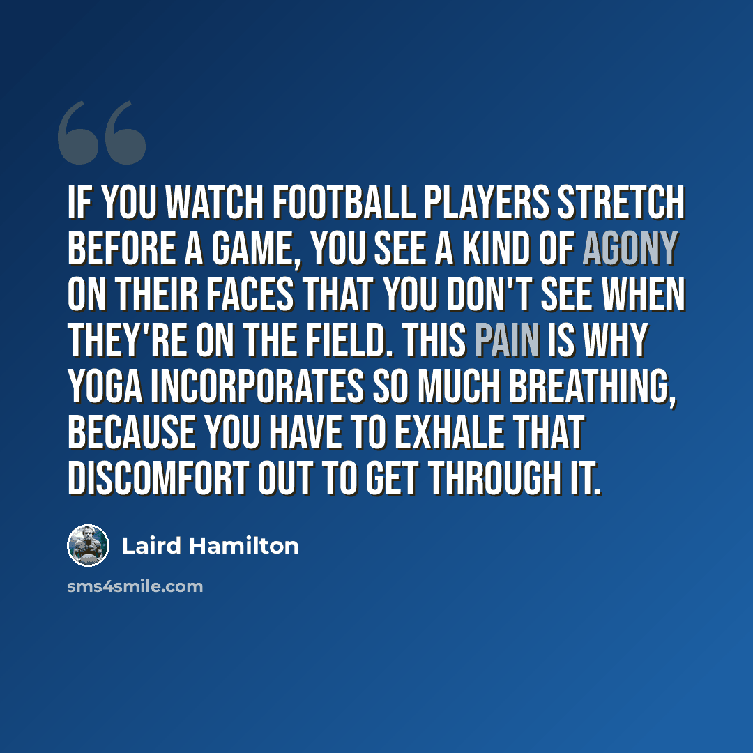 “If you watch football players stretch before a game, you see a kind of agony on their faces that you don't see when they're on the field. This pain is why yoga incorporates so much breathing, because you have to exhale that discomfort out to get through it.” quote by Laird Hamilton