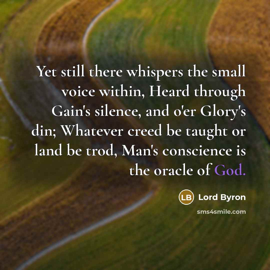 “Yet still there whispers the small voice within, Heard through Gain's silence, and o'er Glory's din; Whatever creed be taught or land be trod, Man's conscience is the oracle of God.” quote by Lord Byron