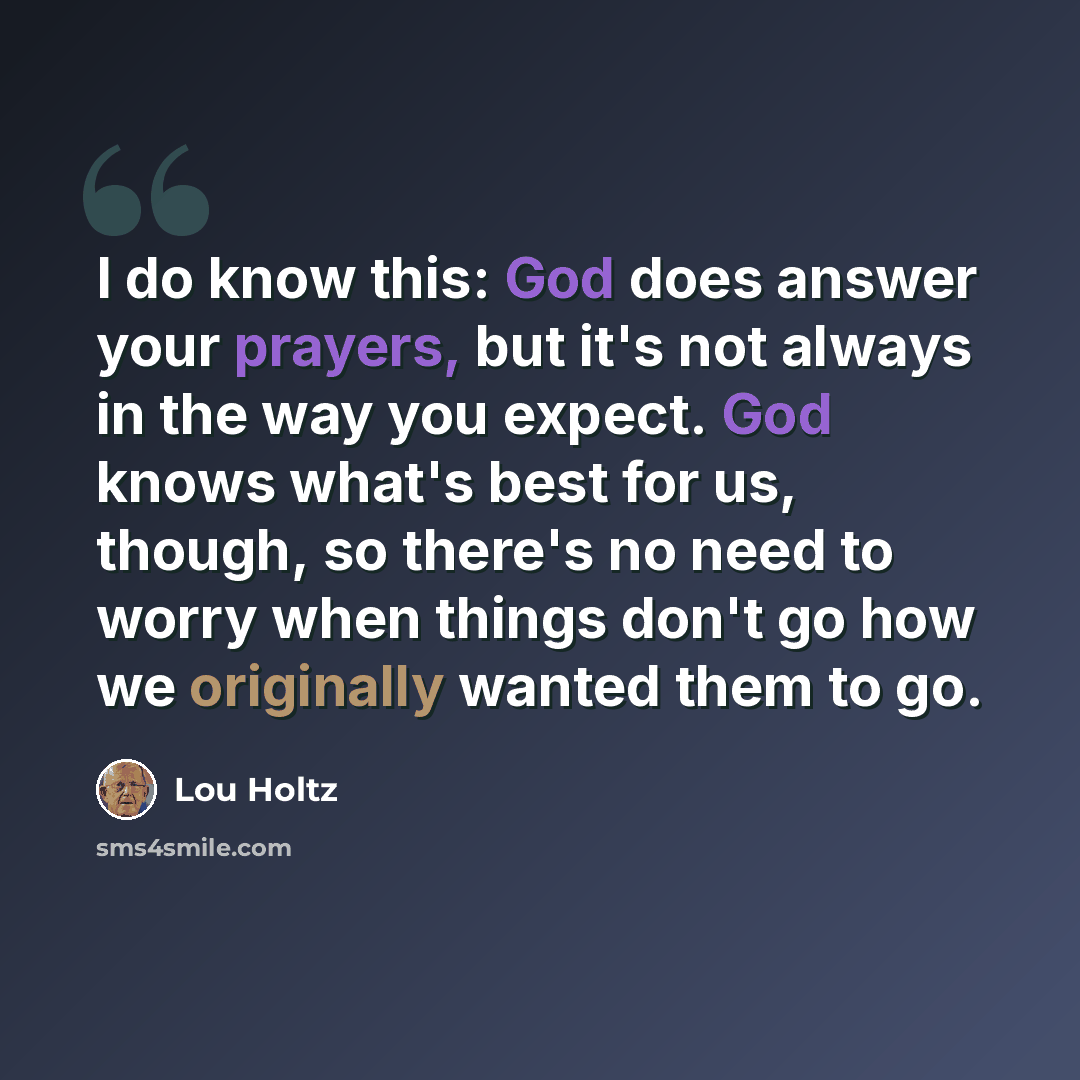 “I do know this: God does answer your prayers, but it's not always in the way you expect. God knows what's best for us, though, so there's no need to worry when things don't go how we originally wanted them to go.” quote by Lou Holtz