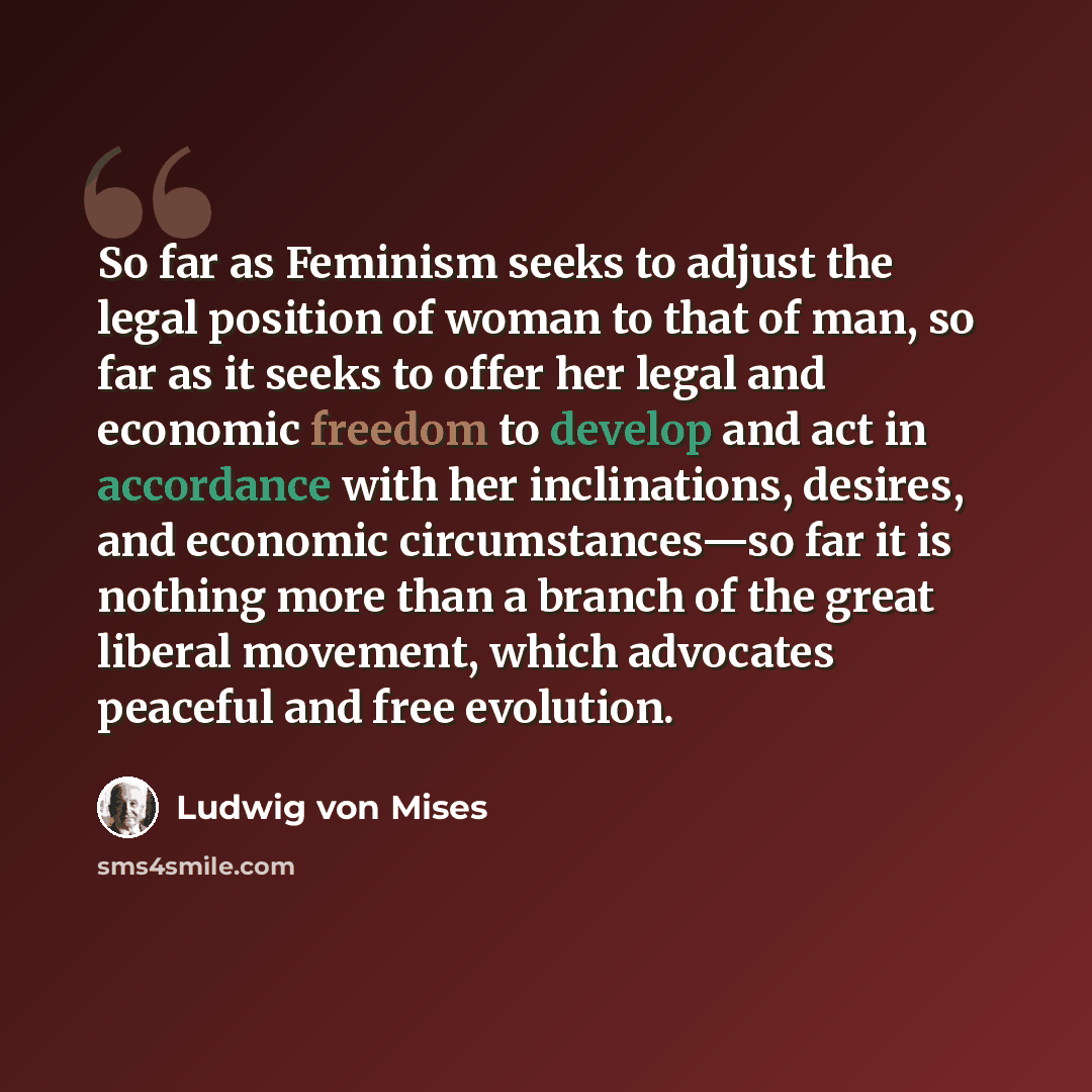 “So far as Feminism seeks to adjust the legal position of woman to that of man, so far as it seeks to offer her legal and economic freedom to develop and act in accordance with her inclinations, desires, and economic circumstances—so far it is nothing more than a branch of the great liberal…” quote by Ludwig von Mises