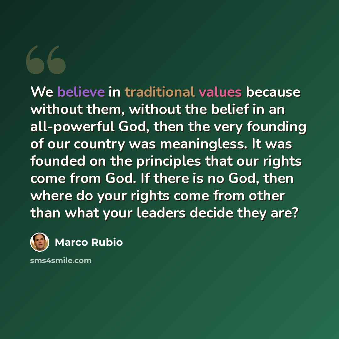 “We believe in traditional values because without them, without the belief in an all-powerful God, then the very founding of our country was meaningless. It was founded on the principles that our rights come from God. If there is no God, then where do your rights come from other than what your…” quote by Marco Rubio