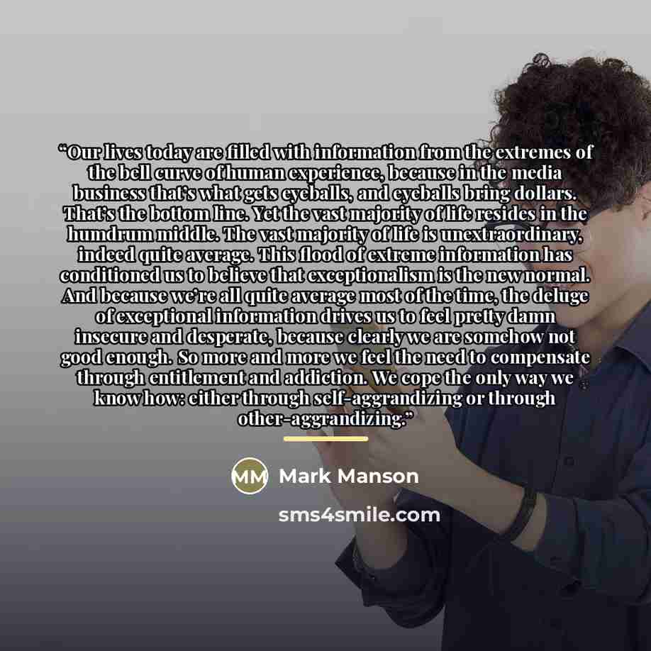 “Our lives today are filled with information from the extremes of the bell curve of human experience, because in the media business that’s what gets eyeballs, and eyeballs bring dollars. That’s the bottom line. Yet the vast majority of life resides in the humdrum middle. The vast majority of life…” quote by Mark Manson