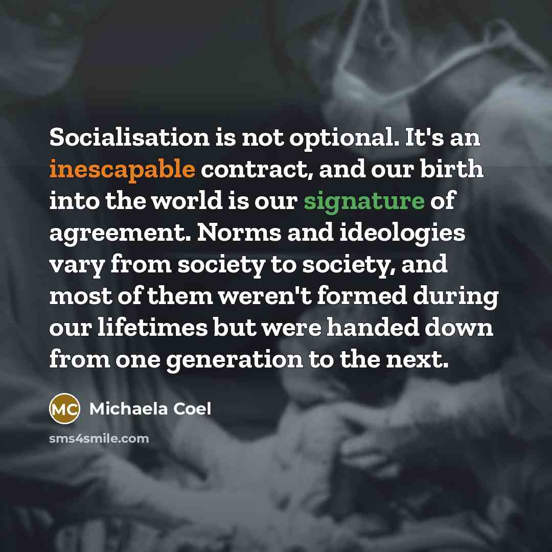“Socialisation is not optional. It's an inescapable contract, and our birth into the world is our signature of agreement. Norms and ideologies vary from society to society, and most of them weren't formed during our lifetimes but were handed down from one generation to the next.” quote by Michaela Coel