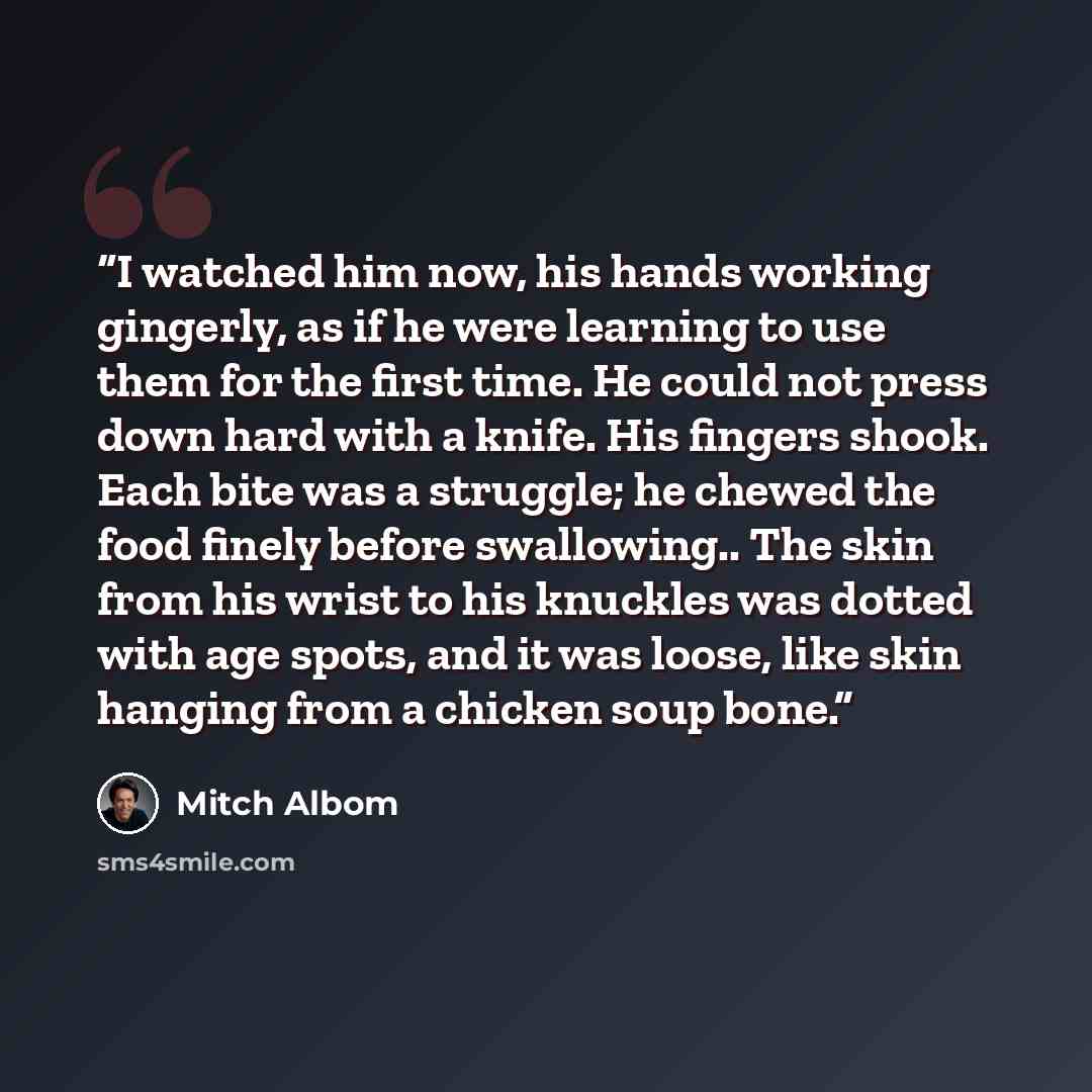 “I watched him now, his hands working gingerly, as if he were learning to use them for the first time. He could not press down hard with a knife. His fingers shook. Each bite was a struggle; he chewed the food finely before swallowing.. The skin from his wrist to his knuckles was dotted with age…” quote by Mitch Albom