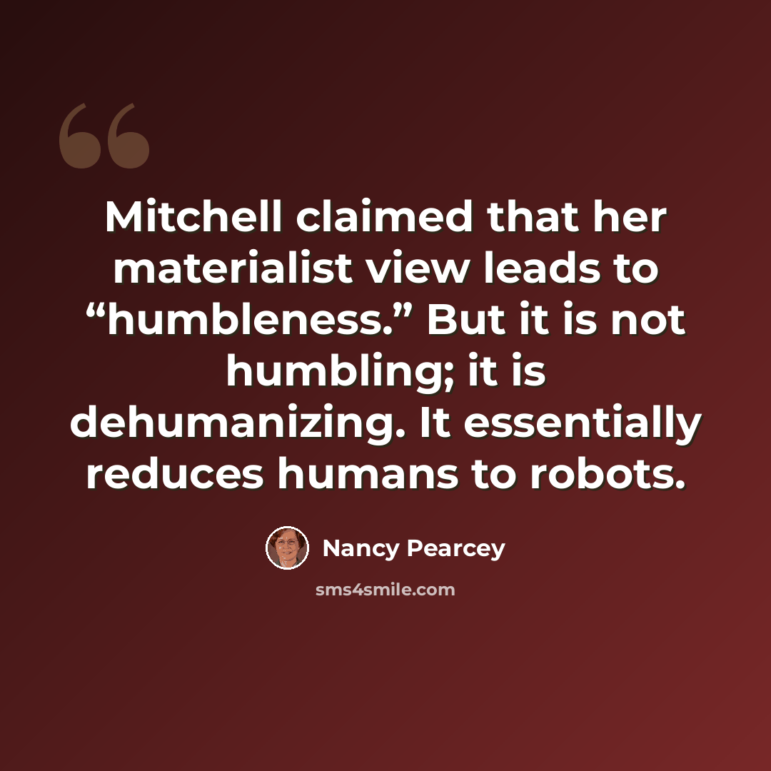 “Mitchell claimed that her materialist view leads to “humbleness.” But it is not humbling; it is dehumanizing. It essentially reduces humans to robots.” quote by Nancy Pearcey