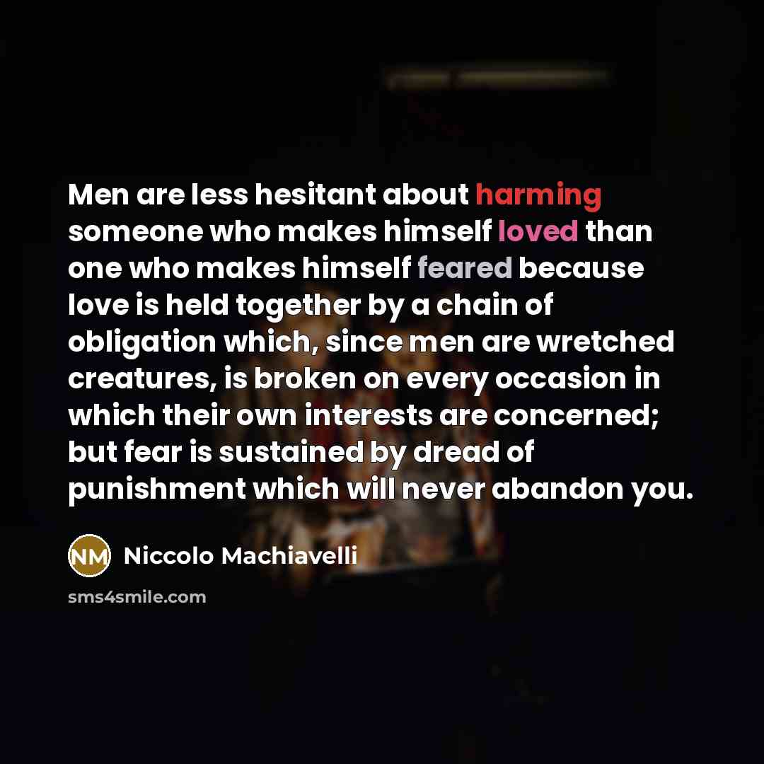 “Men are less hesitant about harming someone who makes himself loved than one who makes himself feared because love is held together by a chain of obligation which, since men are wretched creatures, is broken on every occasion in which their own interests are concerned; but fear is sustained by…” quote by Niccolo Machiavelli