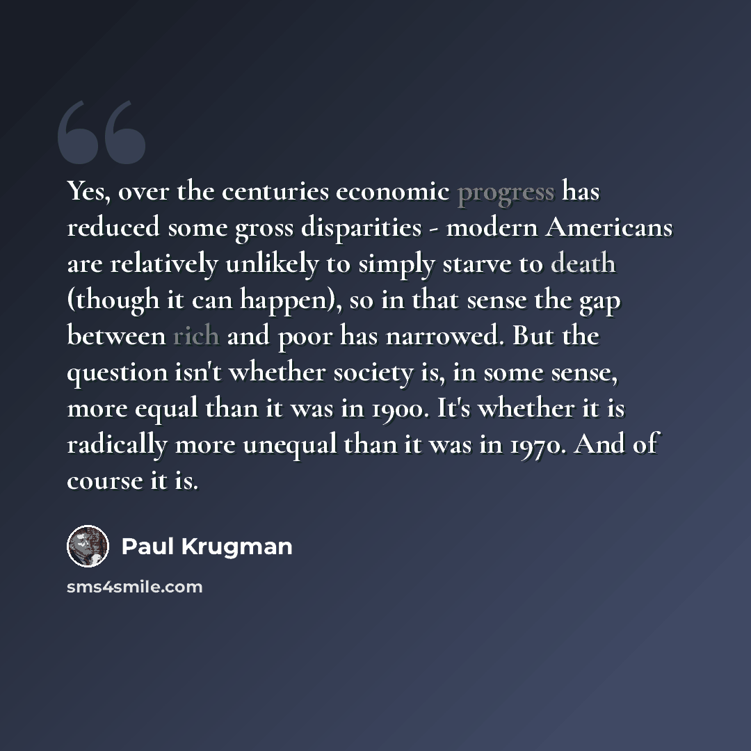 “Yes, over the centuries economic progress has reduced some gross disparities - modern Americans are relatively unlikely to simply starve to death (though it can happen), so in that sense the gap between rich and poor has narrowed. But the question isn't whether society is, in some sense, more…” quote by Paul Krugman