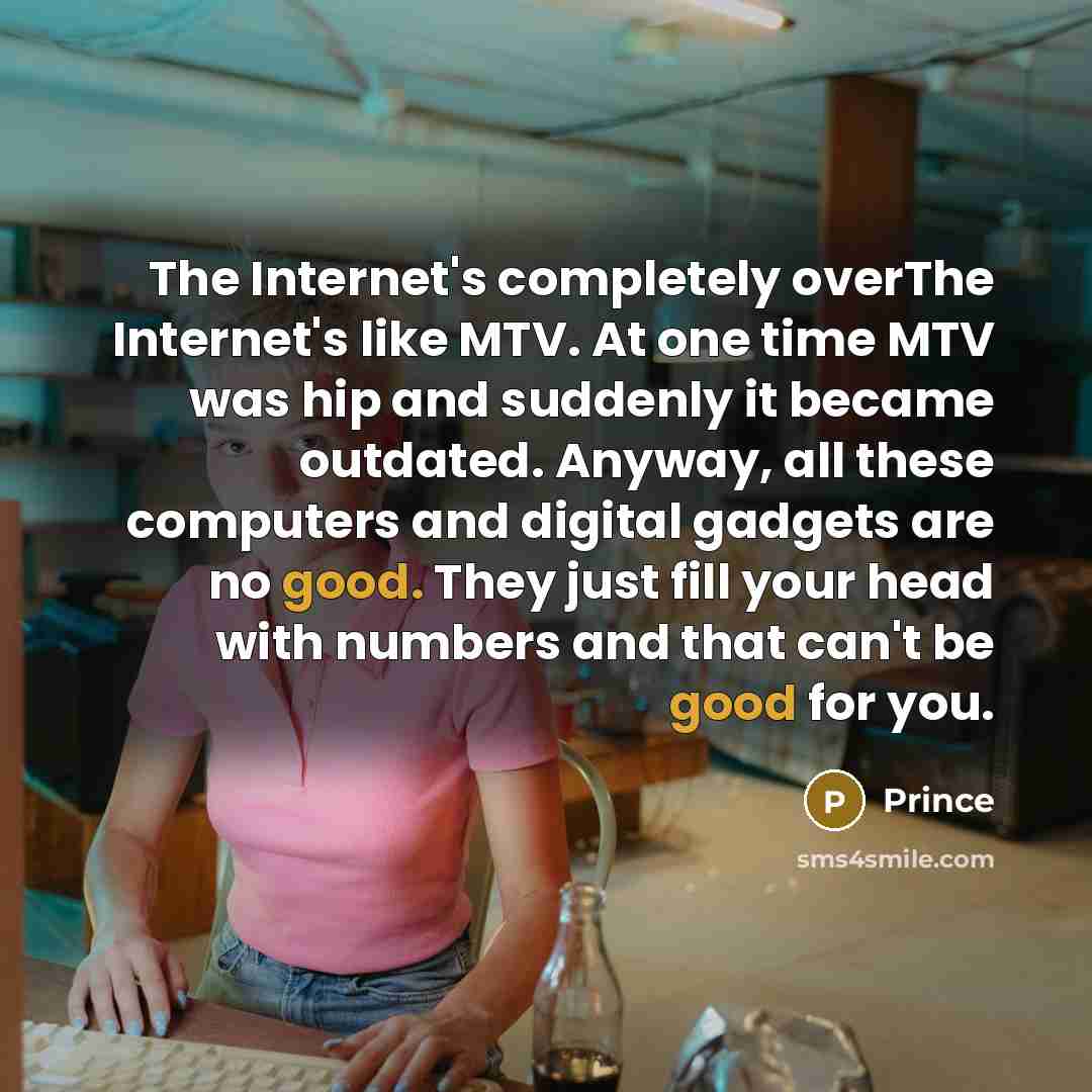 “The Internet's completely overThe Internet's like MTV. At one time MTV was hip and suddenly it became outdated. Anyway, all these computers and digital gadgets are no good. They just fill your head with numbers and that can't be good for you.” quote by Prince