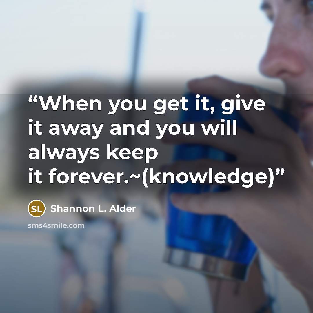 “When you get it, give it away and you will always keep it forever.~(knowledge)” quote by Shannon L. Alder