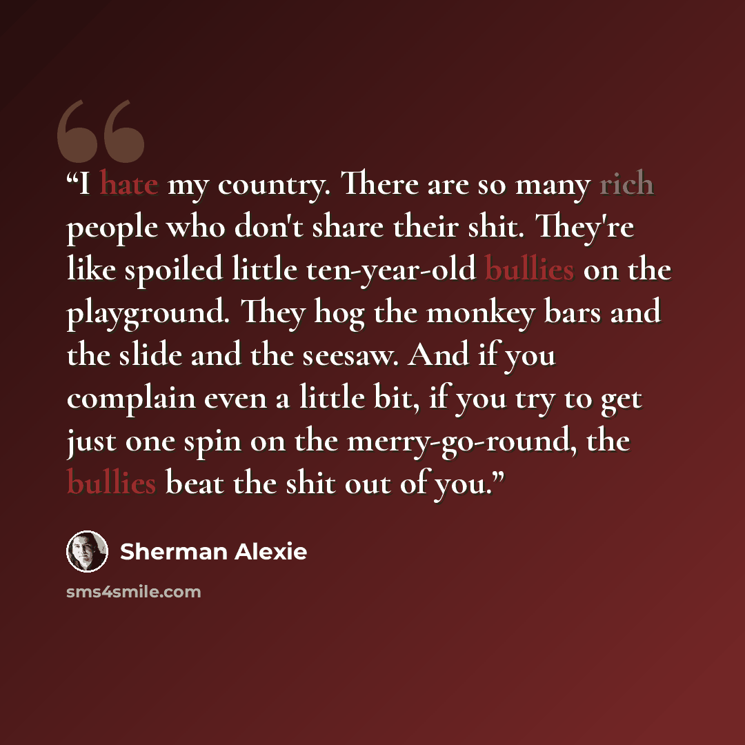 “I hate my country. There are so many rich people who don't share their shit. They're like spoiled little ten-year-old bullies on the playground. They hog the monkey bars and the slide and the seesaw. And if you complain even a little bit, if you try to get just one spin on the merry-go-round, the…” quote by Sherman Alexie