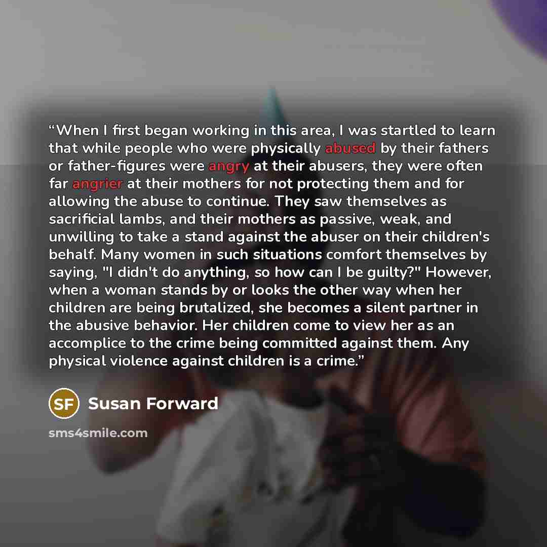“When I first began working in this area, I was startled to learn that while people who were physically abused by their fathers or father-figures were angry at their abusers, they were often far angrier at their mothers for not protecting them and for allowing the abuse to continue. They saw…” quote by Susan Forward