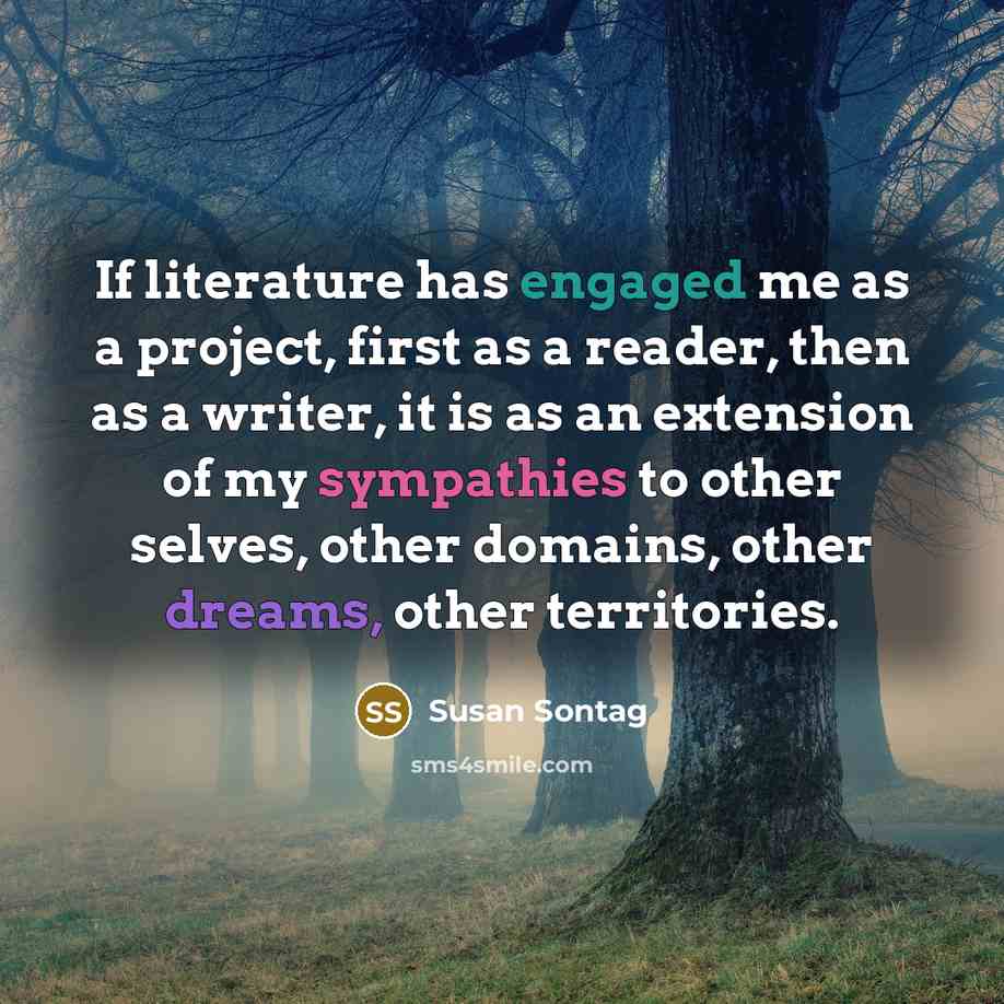 “If literature has engaged me as a project, first as a reader, then as a writer, it is as an extension of my sympathies to other selves, other domains, other dreams, other territories.” quote by Susan Sontag