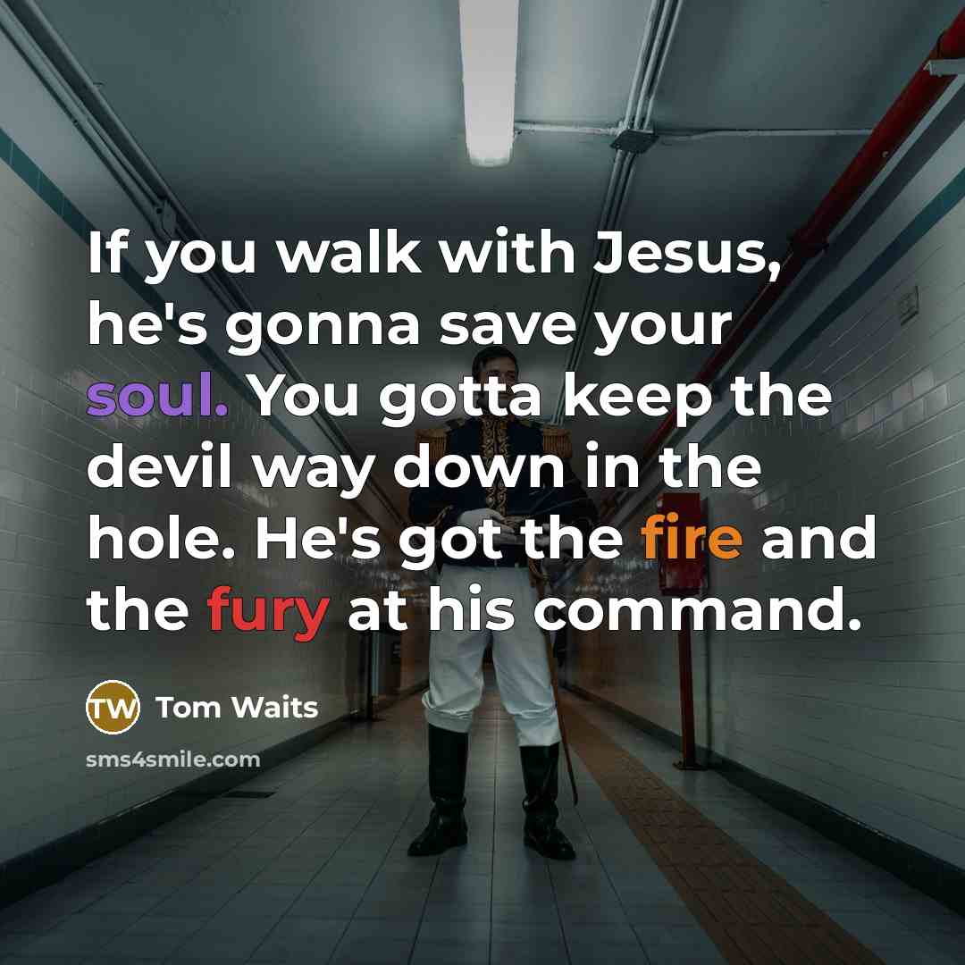 “If you walk with Jesus, he's gonna save your soul. You gotta keep the devil way down in the hole. He's got the fire and the fury at his command.” quote by Tom Waits