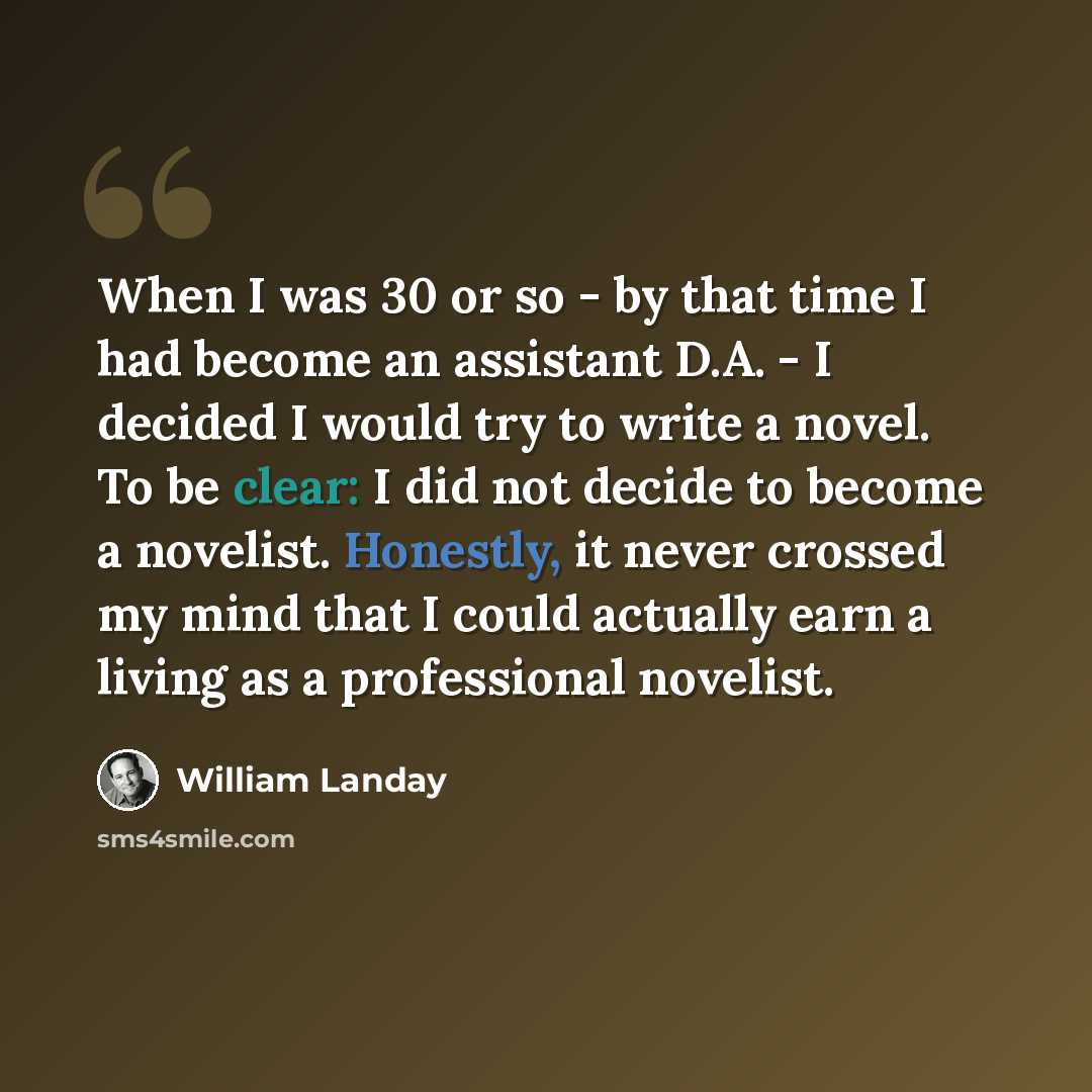 “When I was 30 or so - by that time I had become an assistant D.A. - I decided I would try to write a novel. To be clear: I did not decide to become a novelist. Honestly, it never crossed my mind that I could actually earn a living as a professional novelist.” quote by William Landay