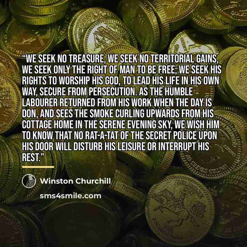 “We seek no treasure, we seek no territorial gains, we seek only the right of man to be free; we seek his rights to worship his god, to lead his life in his own way, secure from persecution. As the humble labourer returned from his work when the day is don, and sees the smoke curling upwards from…” quote by Winston Churchill