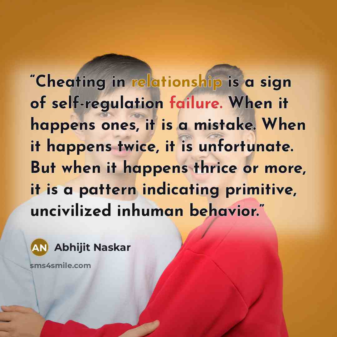 “Cheating in relationship is a sign of self-regulation failure. When it happens ones, it is a mistake. When it happens twice, it is unfortunate. But when it happens thrice or more, it is a pattern indicating primitive, uncivilized inhuman behavior.” quote by Abhijit Naskar