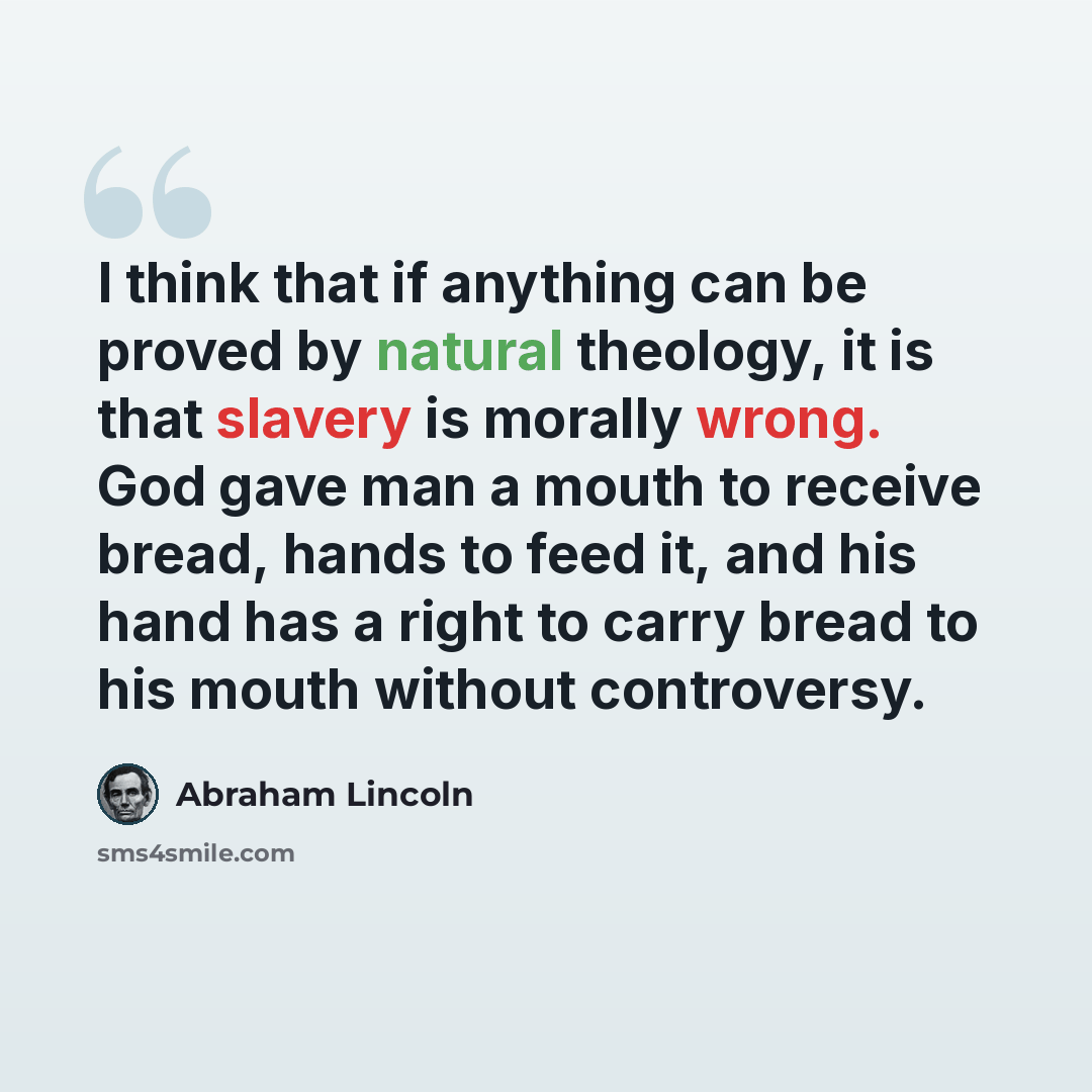 “I think that if anything can be proved by natural theology, it is that slavery is morally wrong. God gave man a mouth to receive bread, hands to feed it, and his hand has a right to carry bread to his mouth without controversy.” quote by Abraham Lincoln