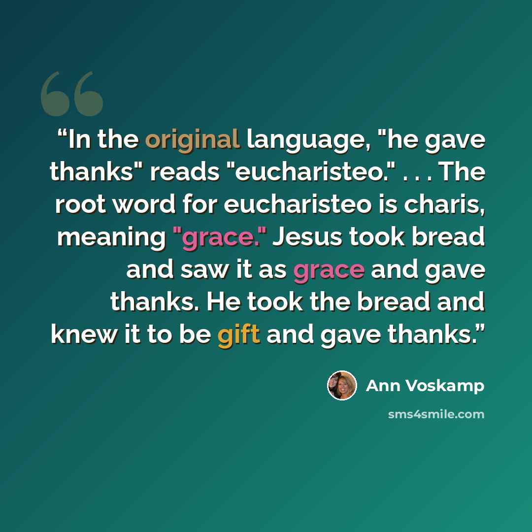 “In the original language, "he gave thanks" reads "eucharisteo." . . . The root word for eucharisteo is charis, meaning "grace." Jesus took bread and saw it as grace and gave thanks. He took the bread and knew it to be gift and gave thanks.” quote by Ann Voskamp