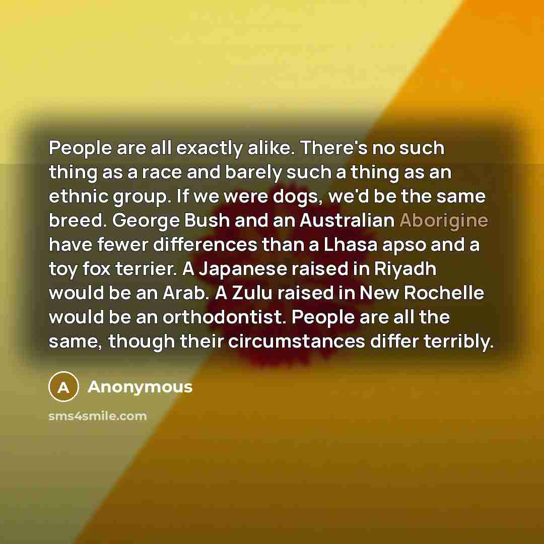 “People are all exactly alike. There's no such thing as a race and barely such a thing as an ethnic group. If we were dogs, we'd be the same breed. George Bush and an Australian Aborigine have fewer differences than a Lhasa apso and a toy fox terrier. A Japanese raised in Riyadh would be an Arab. A…” quote by Anonymous