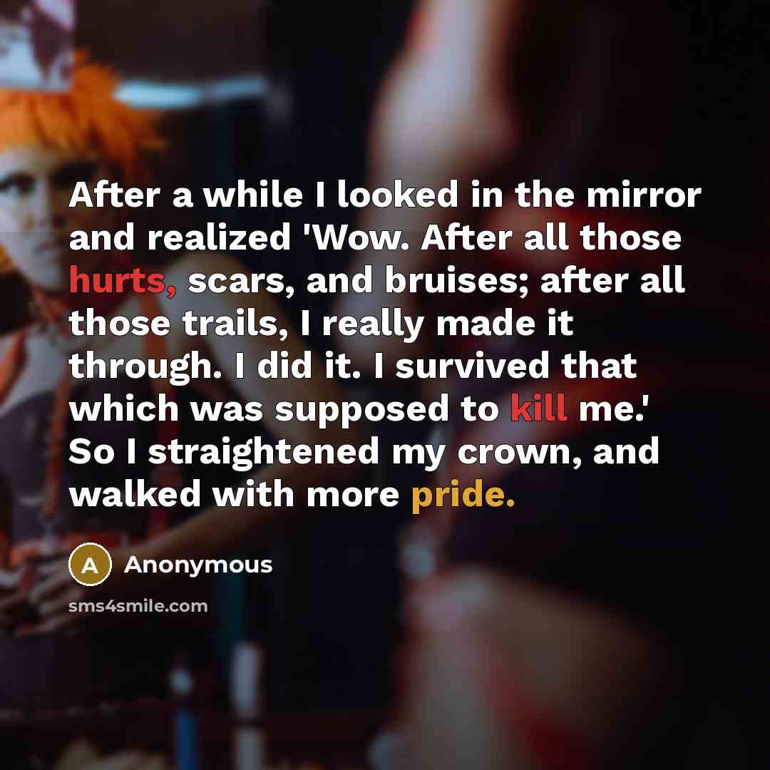 “After a while I looked in the mirror and realized 'Wow. After all those hurts, scars, and bruises; after all those trails, I really made it through. I did it. I survived that which was supposed to kill me.' So I straightened my crown, and walked with more pride.” quote by Anonymous