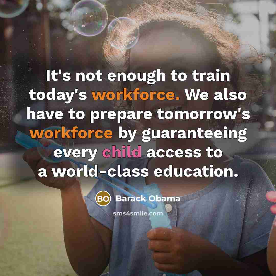 “It's not enough to train today's workforce. We also have to prepare tomorrow's workforce by guaranteeing every child access to a world-class education.” quote by Barack Obama