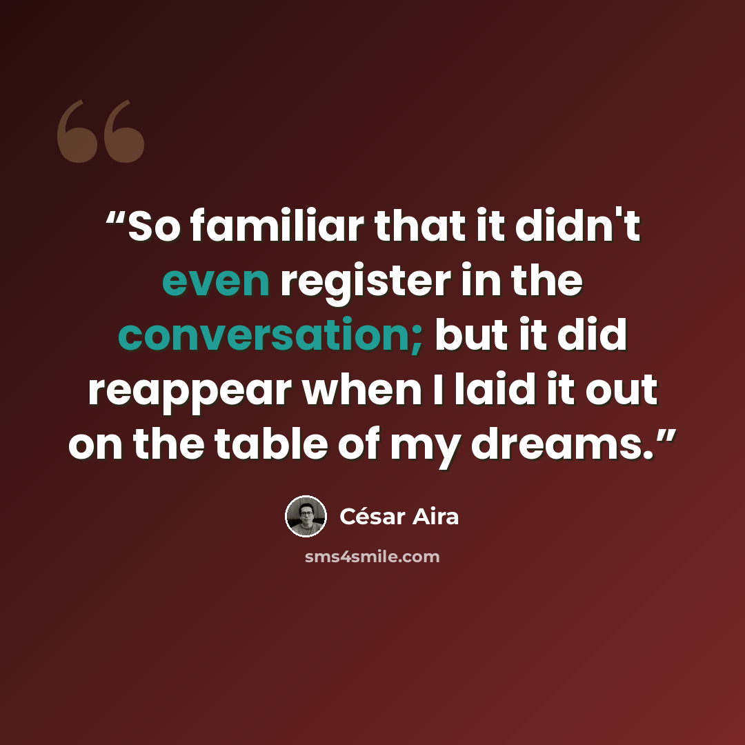 “So familiar that it didn't even register in the conversation; but it did reappear when I laid it out on the table of my dreams.” quote by César Aira
