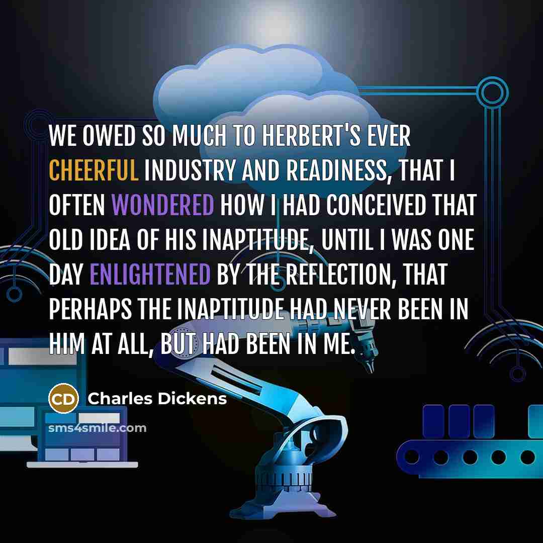 “We owed so much to Herbert's ever cheerful industry and readiness, that I often wondered how I had conceived that old idea of his inaptitude, until I was one day enlightened by the reflection, that perhaps the inaptitude had never been in him at all, but had been in me.” quote by Charles Dickens
