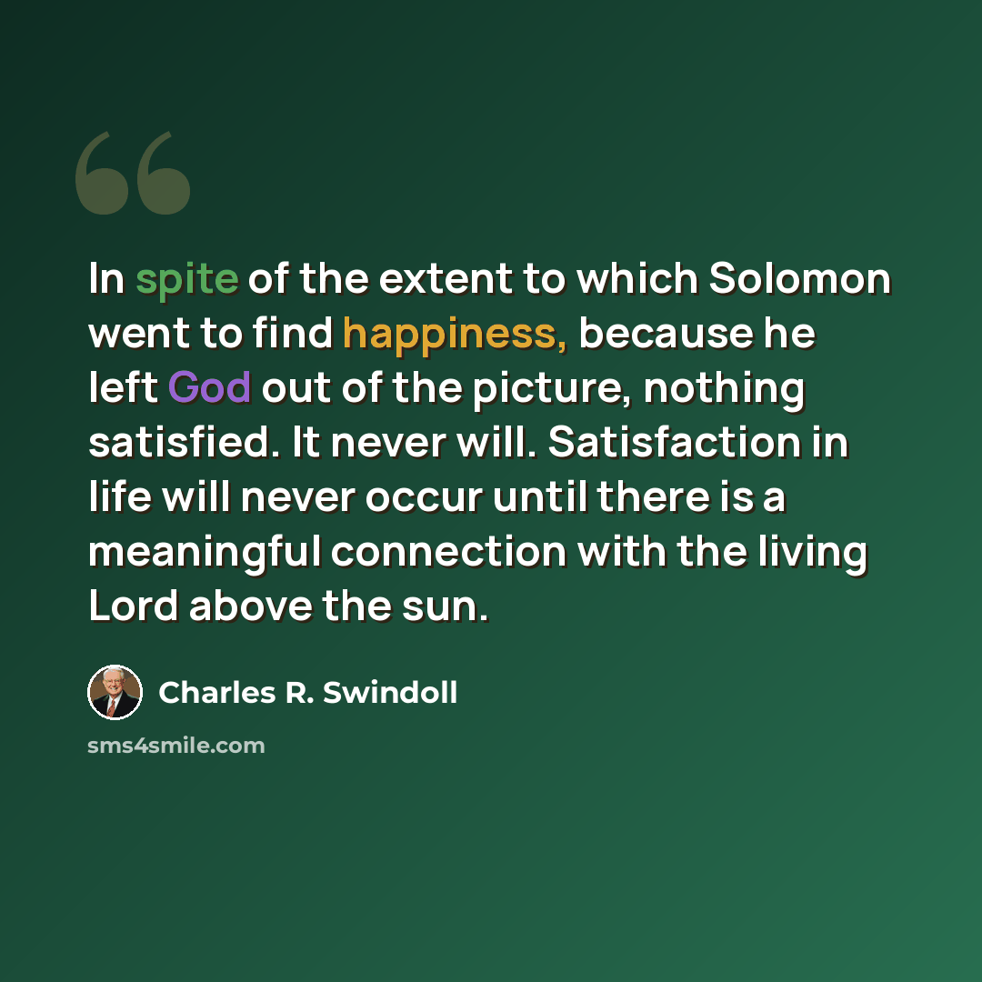 “In spite of the extent to which Solomon went to find happiness, because he left God out of the picture, nothing satisfied. It never will. Satisfaction in life will never occur until there is a meaningful connection with the living Lord above the sun.” quote by Charles R. Swindoll